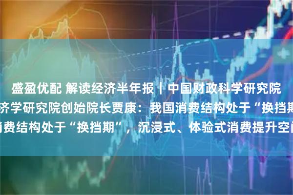 盛盈优配 解读经济半年报|中国财政科学研究院研究员、华夏新供给经济学研究院创始院长贾康:我国消费结构处于“换挡期”,沉浸式、体验式消费提升空间巨大