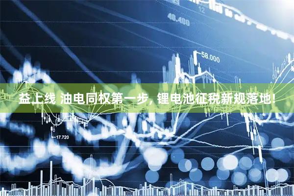 益上线 油电同权第一步, 锂电池征税新规落地!
