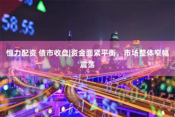 恒力配资 债市收盘|资金面紧平衡，市场整体窄幅震荡