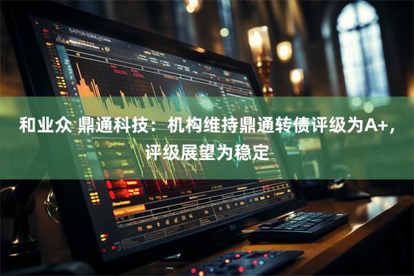 和业众 鼎通科技：机构维持鼎通转债评级为A+，评级展望为稳定