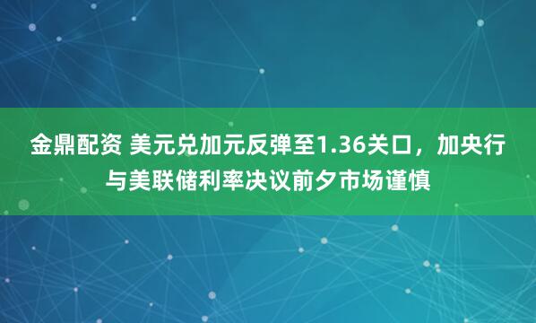 金鼎配资 美元兑加元反弹至1.36关口，加央行与美联储利率决议前夕市场谨慎