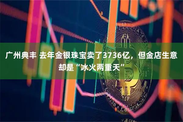 广州典丰 去年金银珠宝卖了3736亿，但金店生意却是“冰火两重天”