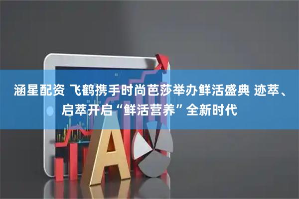 涵星配资 飞鹤携手时尚芭莎举办鲜活盛典 迹萃、启萃开启“鲜活营养”全新时代