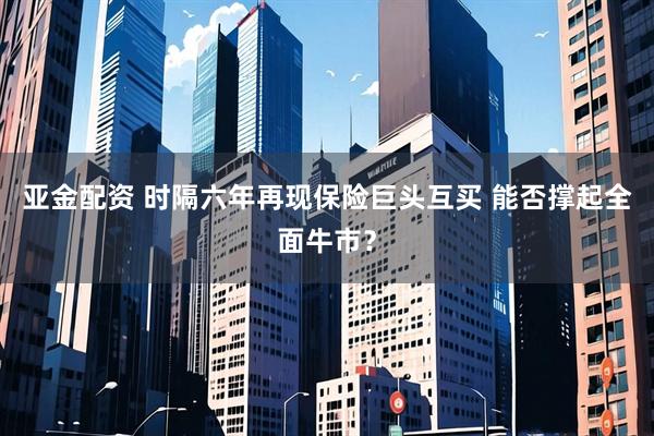 亚金配资 时隔六年再现保险巨头互买 能否撑起全面牛市？