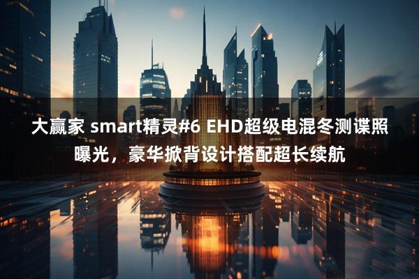 大赢家 smart精灵#6 EHD超级电混冬测谍照曝光,豪华掀背设计搭配超长续航