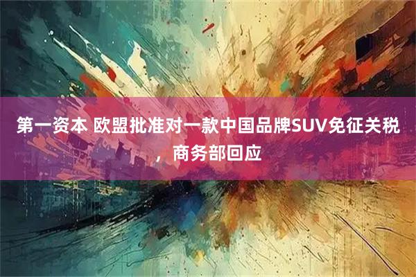 第一资本 欧盟批准对一款中国品牌SUV免征关税，商务部回应