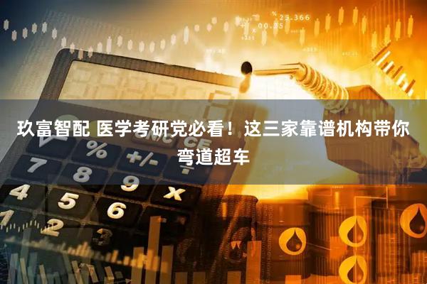 玖富智配 医学考研党必看！这三家靠谱机构带你弯道超车