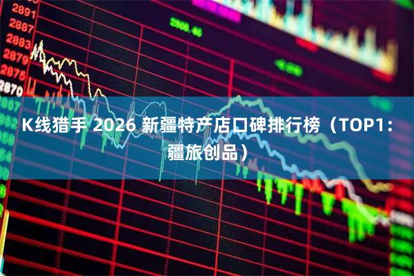 K线猎手 2026 新疆特产店口碑排行榜（TOP1：疆旅创品）