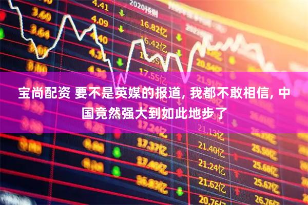 宝尚配资 要不是英媒的报道, 我都不敢相信, 中国竟然强大到如此地步了