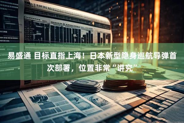 易盛通 目标直指上海！日本新型隐身巡航导弹首次部署，位置非常“讲究”