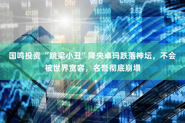 国鸣投资 “跳梁小丑”降央卓玛跌落神坛，不会被世界宽容，名誉彻底崩塌