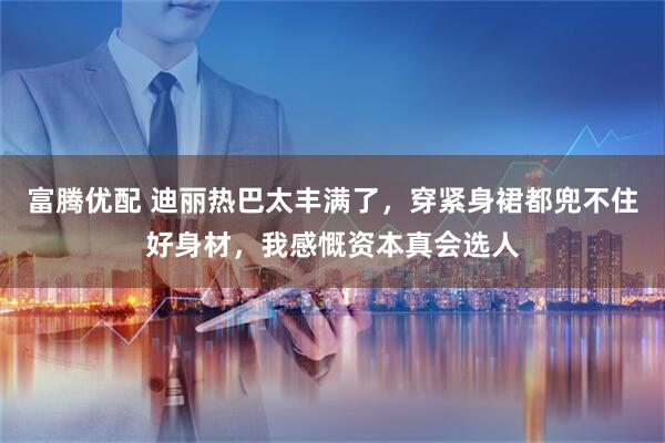 富腾优配 迪丽热巴太丰满了，穿紧身裙都兜不住好身材，我感慨资本真会选人