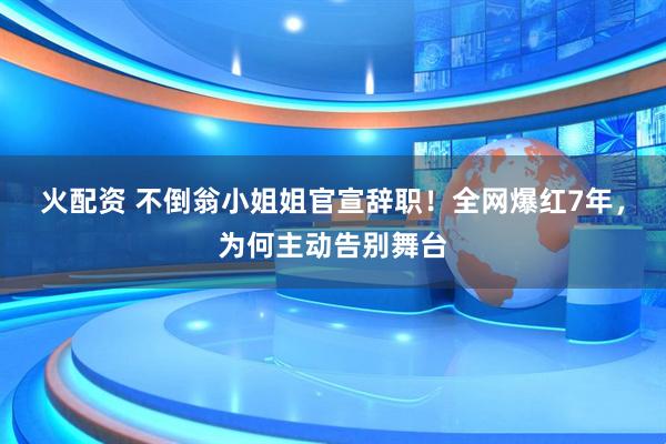 火配资 不倒翁小姐姐官宣辞职！全网爆红7年，为何主动告别舞台