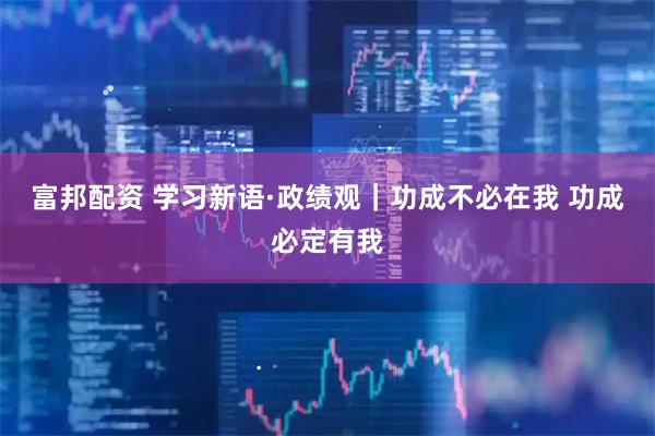 富邦配资 学习新语·政绩观｜功成不必在我 功成必定有我