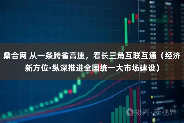 鼎合网 从一条跨省高速，看长三角互联互通（经济新方位·纵深推进全国统一大市场建设）