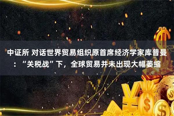 中证所 对话世界贸易组织原首席经济学家库普曼：“关税战”下，全球贸易并未出现大幅萎缩