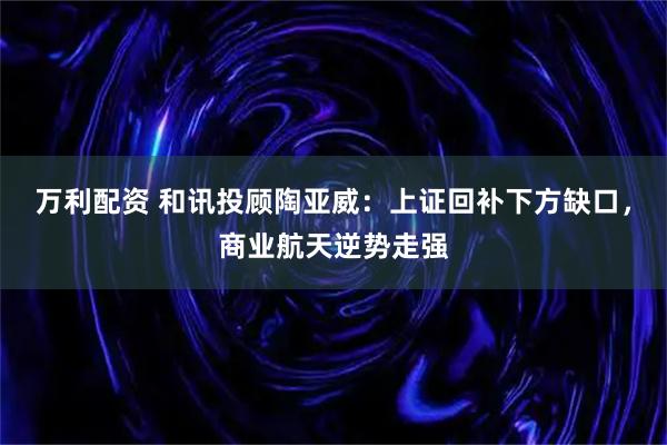 万利配资 和讯投顾陶亚威：上证回补下方缺口，商业航天逆势走强