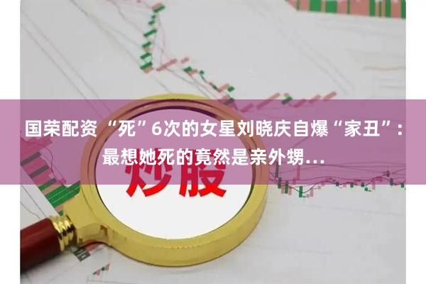 国荣配资 “死”6次的女星刘晓庆自爆“家丑”：最想她死的竟然是亲外甥…