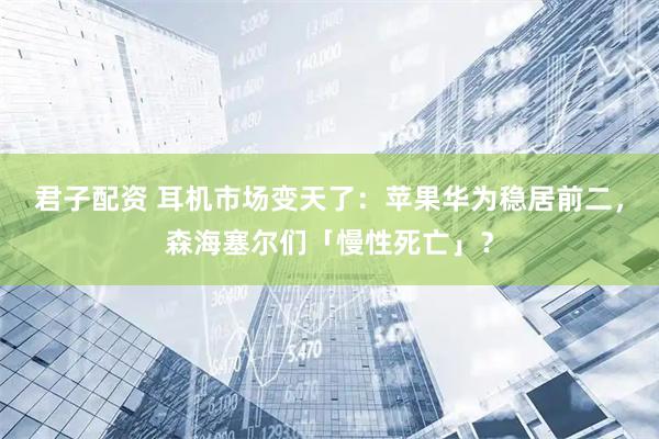 君子配资 耳机市场变天了：苹果华为稳居前二，森海塞尔们「慢性死亡」？