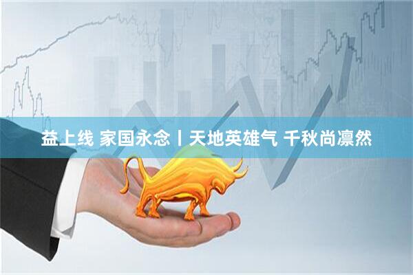 益上线 家国永念丨天地英雄气 千秋尚凛然