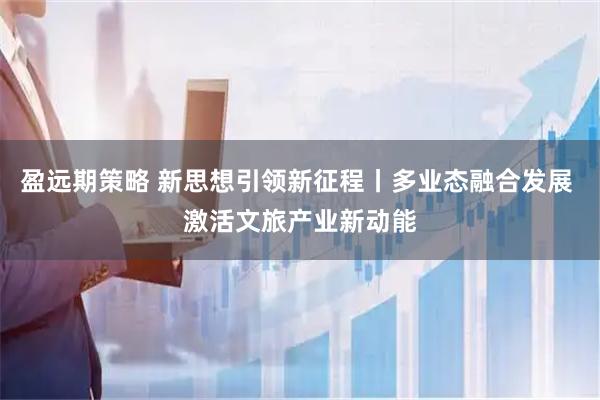 盈远期策略 新思想引领新征程丨多业态融合发展 激活文旅产业新动能