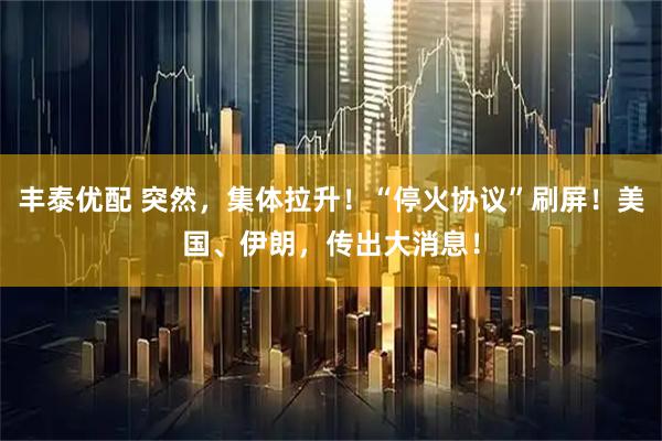 丰泰优配 突然，集体拉升！“停火协议”刷屏！美国、伊朗，传出大消息！