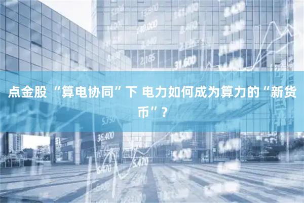 点金股 “算电协同”下 电力如何成为算力的“新货币”?