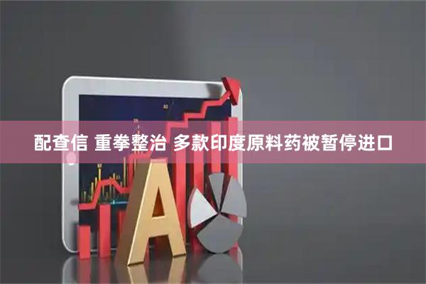 配查信 重拳整治 多款印度原料药被暂停进口