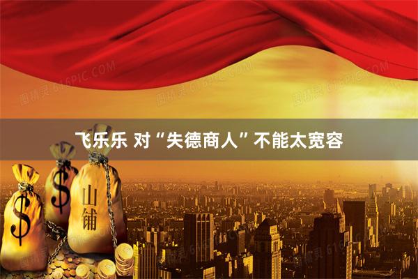 飞乐乐 对“失德商人”不能太宽容
