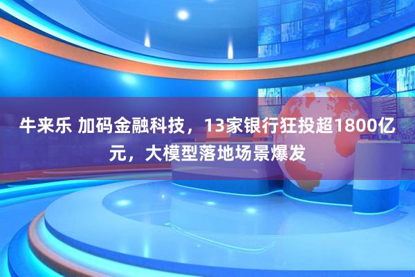 牛来乐 加码金融科技，13家银行狂投超1800亿元，大模型落地场景爆发
