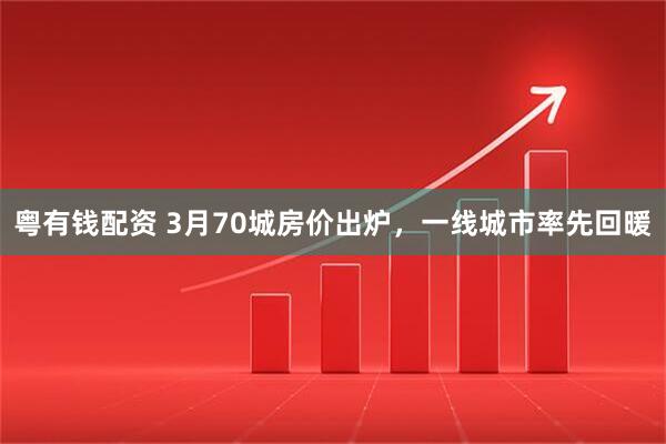 粤有钱配资 3月70城房价出炉,一线城市率先回暖