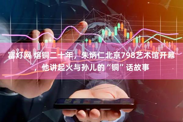 富灯网 熔铜二十年，朱炳仁北京798艺术馆开幕，他讲起火与孙儿的“铜”话故事
