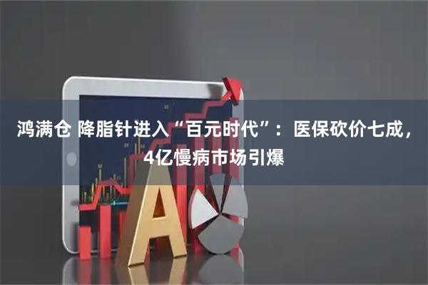 鸿满仓 降脂针进入“百元时代”:医保砍价七成,4亿慢病市场引爆