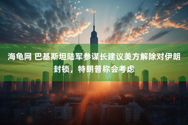 海龟网 巴基斯坦陆军参谋长建议美方解除对伊朗封锁,特朗普称会考虑