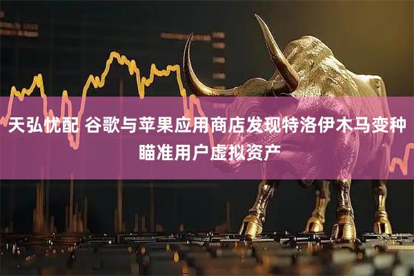 天弘忧配 谷歌与苹果应用商店发现特洛伊木马变种 瞄准用户虚拟资产