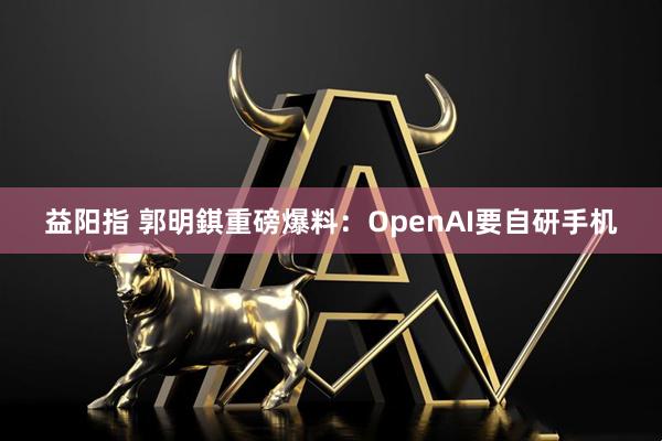 益阳指 郭明錤重磅爆料：OpenAI要自研手机