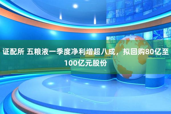 证配所 五粮液一季度净利增超八成，拟回购80亿至100亿元股份