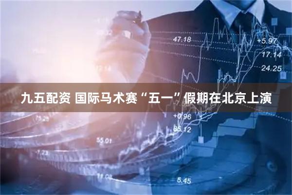 九五配资 国际马术赛“五一”假期在北京上演