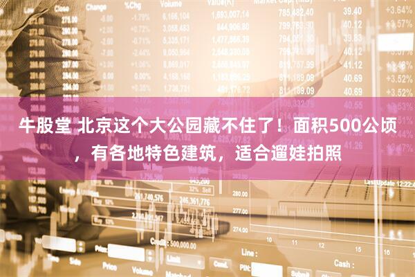 牛股堂 北京这个大公园藏不住了！面积500公顷，有各地特色建筑，适合遛娃拍照