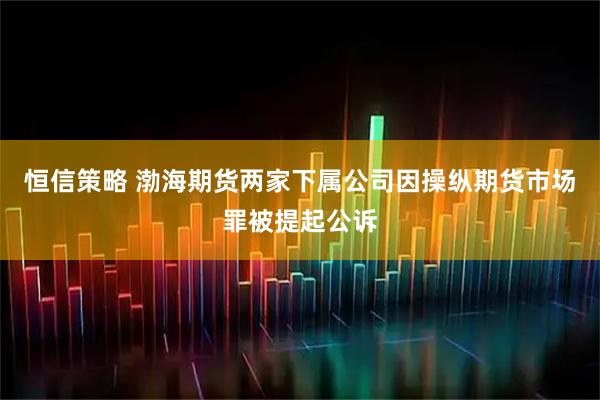 恒信策略 渤海期货两家下属公司因操纵期货市场罪被提起公诉