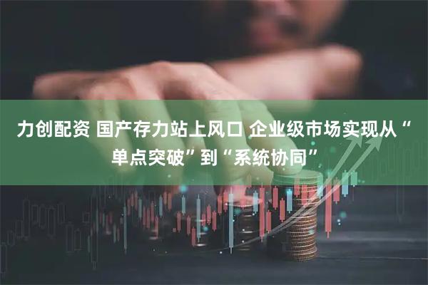 力创配资 国产存力站上风口 企业级市场实现从“单点突破”到“系统协同”