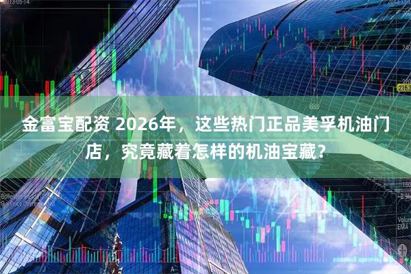 金富宝配资 2026年,这些热门正品美孚机油门店,究竟藏着怎样的机油宝藏?