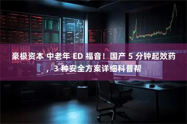 豪极资本 中老年 ED 福音！国产 5 分钟起效药，3 种安全方案详细科普帮