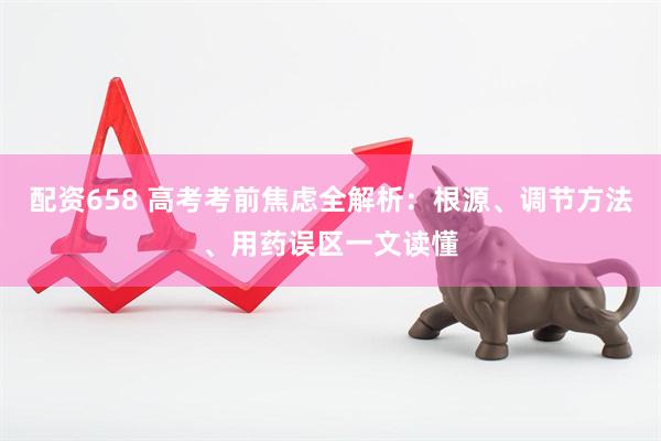 配资658 高考考前焦虑全解析:根源、调节方法、用药误区一文读懂