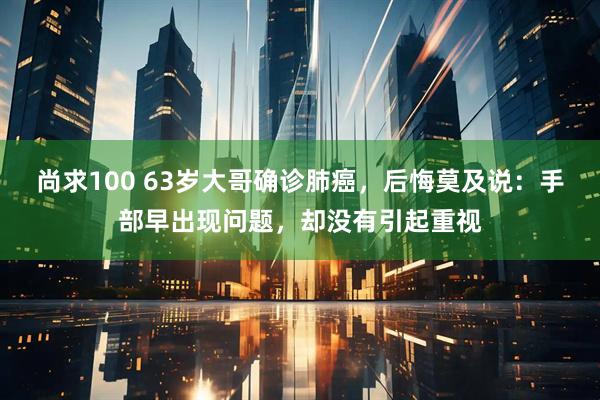 尚求100 63岁大哥确诊肺癌，后悔莫及说：手部早出现问题，却没有引起重视