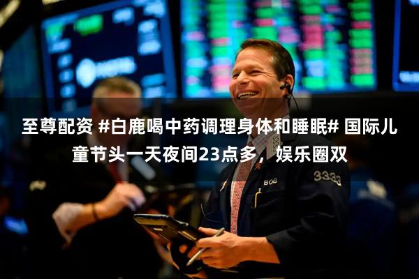 至尊配资 #白鹿喝中药调理身体和睡眠# 国际儿童节头一天夜间23点多，娱乐圈双