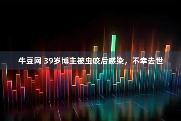 牛豆网 39岁博主被虫咬后感染，不幸去世