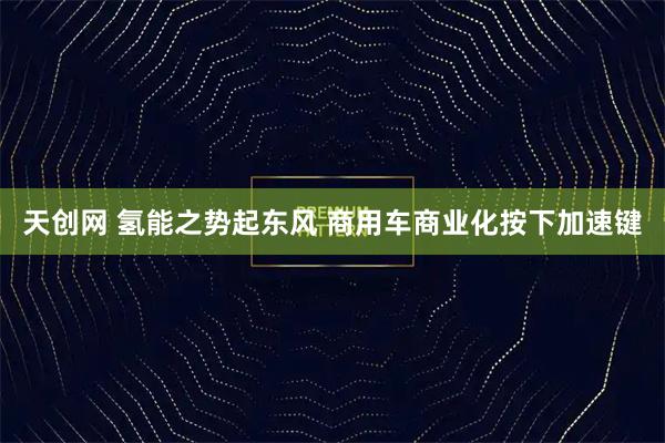 天创网 氢能之势起东风 商用车商业化按下加速键