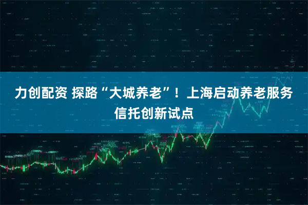 力创配资 探路“大城养老”！上海启动养老服务信托创新试点
