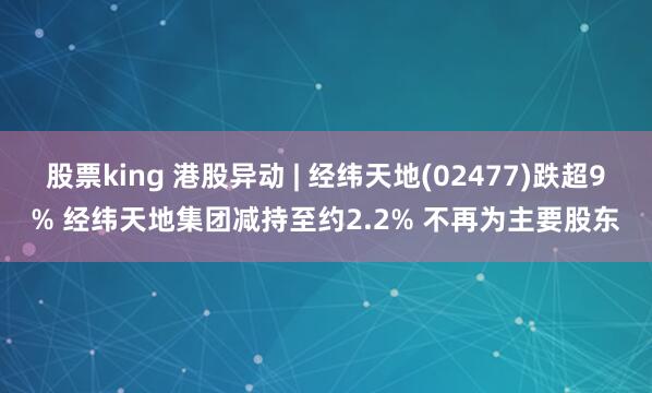 股票king 港股异动 | 经纬天地(02477)跌超9% 经纬天地集团减持至约2.2% 不再为主要股东